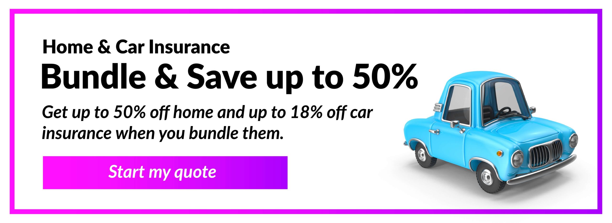 Home & Car Insurance - Bundle & Save up to 50% - Get up to 50% off home and up to 18% off car insurance when you bundle them. Start my quote