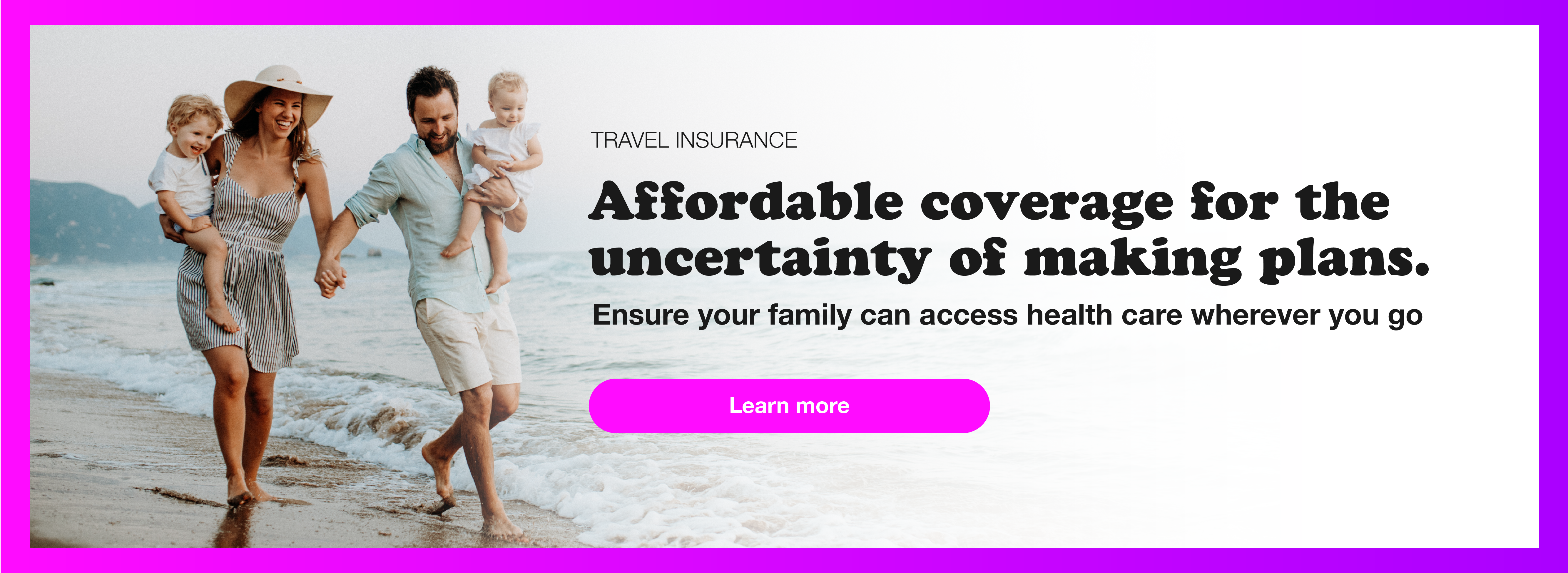 Travel Insurance: Affordable coverage for the uncertainty of making plans. Ensure your family can access health care wherever you go. Learn more
